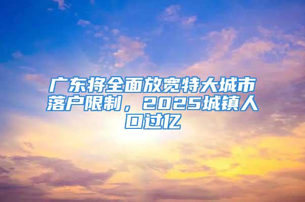 广东将全面放宽特大城市落户限制，2025城镇人口过亿