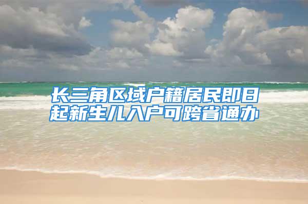 长三角区域户籍居民即日起新生儿入户可跨省通办