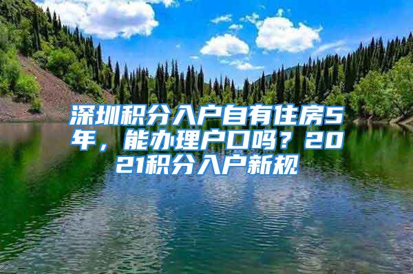 深圳积分入户自有住房5年，能办理户口吗？2021积分入户新规