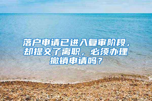 落户申请已进入复审阶段，却提交了离职，必须办理撤销申请吗？