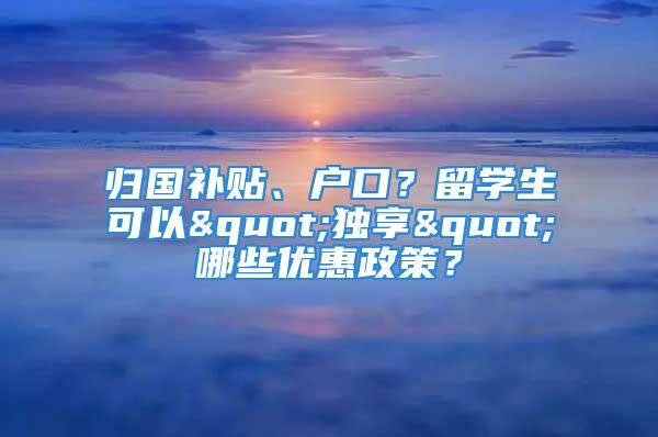 归国补贴、户口？留学生可以"独享"哪些优惠政策？