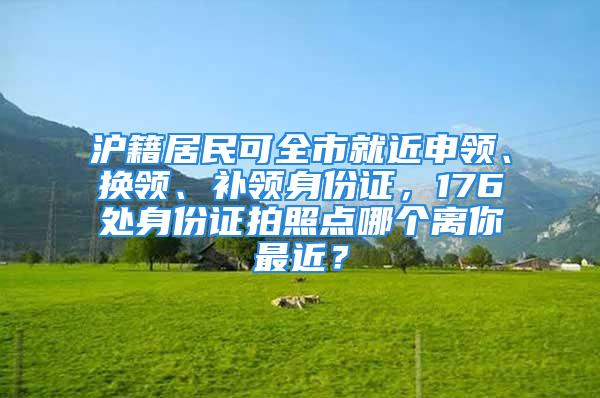 沪籍居民可全市就近申领、换领、补领身份证，176处身份证拍照点哪个离你最近？