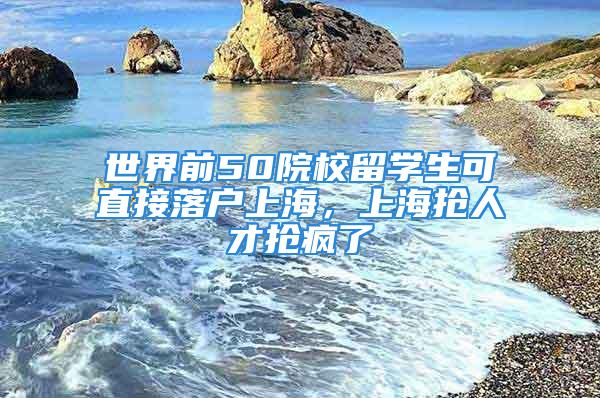 世界前50院校留学生可直接落户上海，上海抢人才抢疯了