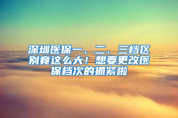 深圳医保一、二、三档区别竟这么大！想要更改医保档次的抓紧啦