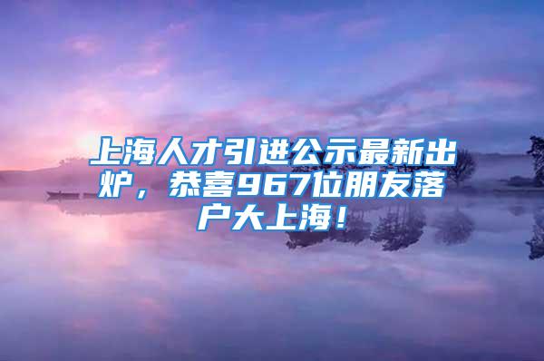 上海人才引进公示最新出炉，恭喜967位朋友落户大上海！