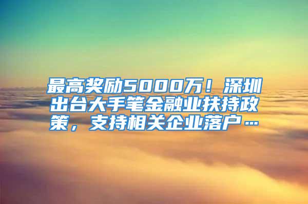 最高奖励5000万！深圳出台大手笔金融业扶持政策，支持相关企业落户…