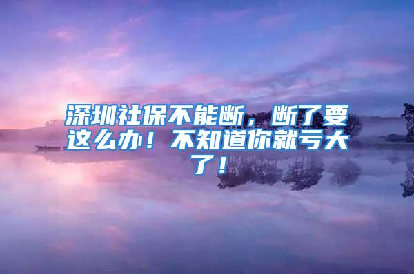 深圳社保不能断，断了要这么办！不知道你就亏大了！