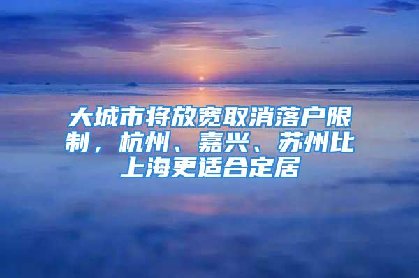 大城市将放宽取消落户限制，杭州、嘉兴、苏州比上海更适合定居