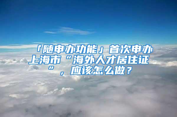 「随申办功能」首次申办上海市“海外人才居住证”，应该怎么做？