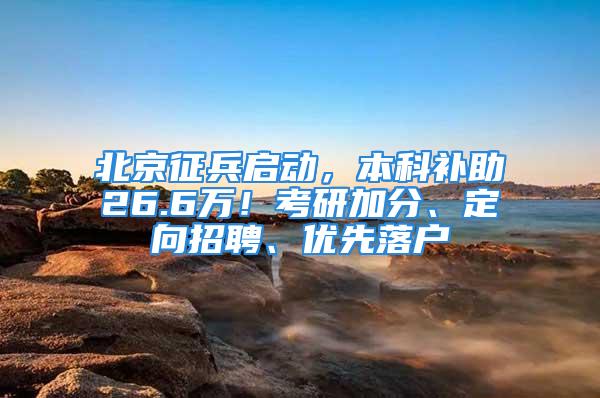 北京征兵启动，本科补助26.6万！考研加分、定向招聘、优先落户