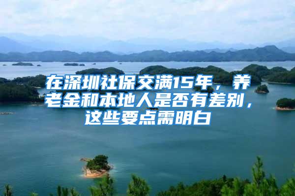 在深圳社保交满15年，养老金和本地人是否有差别，这些要点需明白