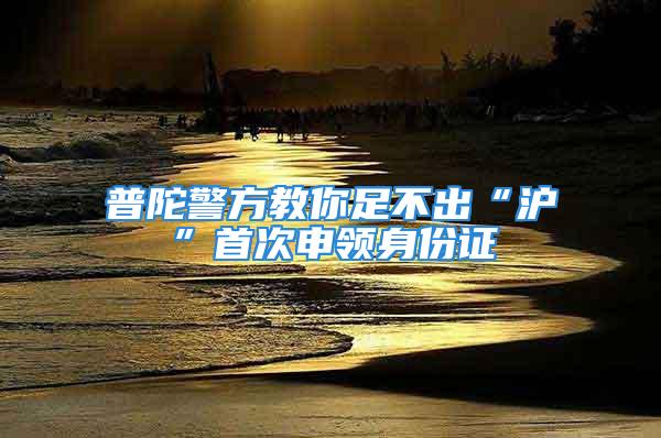 普陀警方教你足不出“沪”首次申领身份证