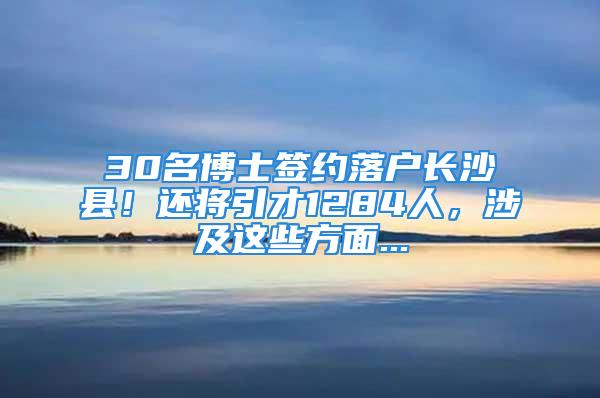 30名博士签约落户长沙县！还将引才1284人，涉及这些方面...