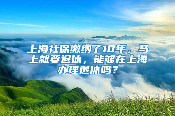 上海社保缴纳了10年，马上就要退休，能够在上海办理退休吗？