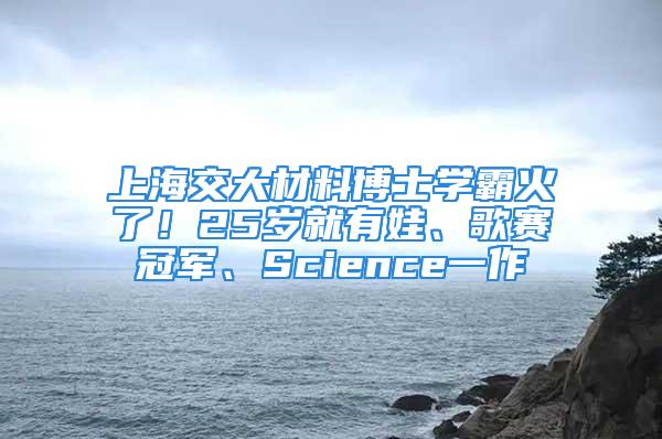 上海交大材料博士学霸火了！25岁就有娃、歌赛冠军、Science一作