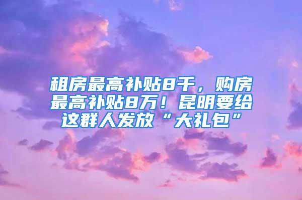 租房最高补贴8千，购房最高补贴8万！昆明要给这群人发放“大礼包”