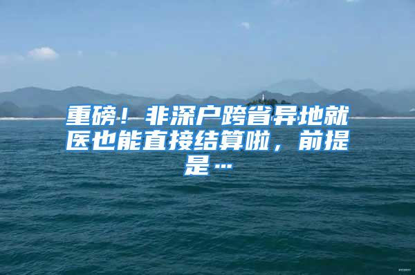 重磅！非深户跨省异地就医也能直接结算啦，前提是…