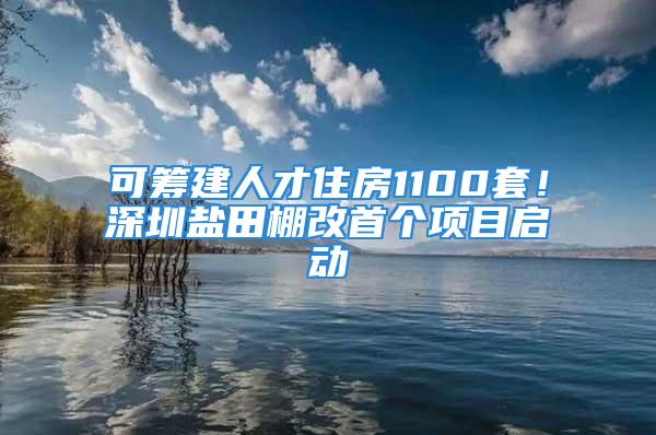 可筹建人才住房1100套！深圳盐田棚改首个项目启动