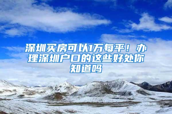 深圳买房可以1万每平！办理深圳户口的这些好处你知道吗