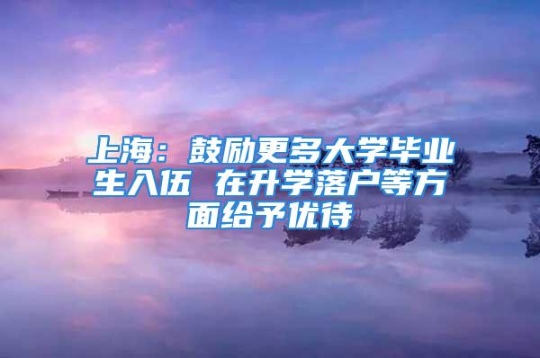 上海：鼓励更多大学毕业生入伍 在升学落户等方面给予优待