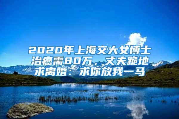 2020年上海交大女博士治癌需80万，丈夫跪地求离婚：求你放我一马