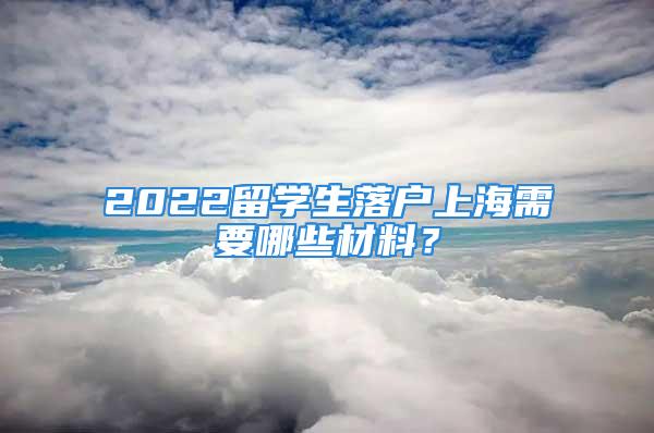 2022留学生落户上海需要哪些材料？