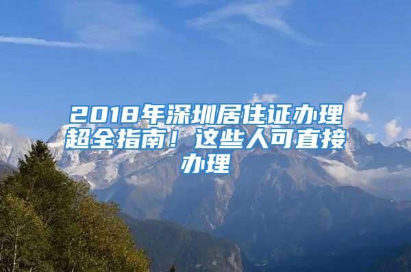 2018年深圳居住证办理超全指南！这些人可直接办理