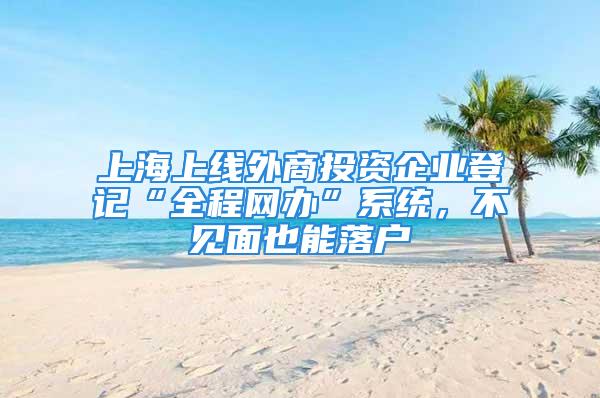 上海上线外商投资企业登记“全程网办”系统，不见面也能落户