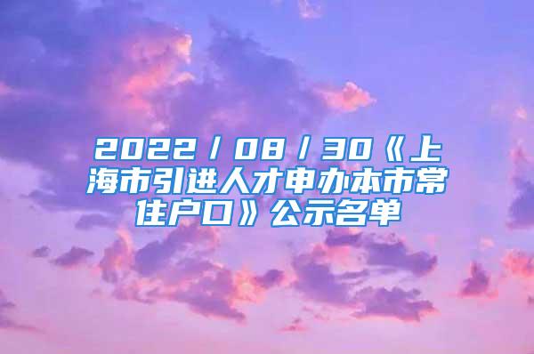 2022／08／30《上海市引进人才申办本市常住户口》公示名单