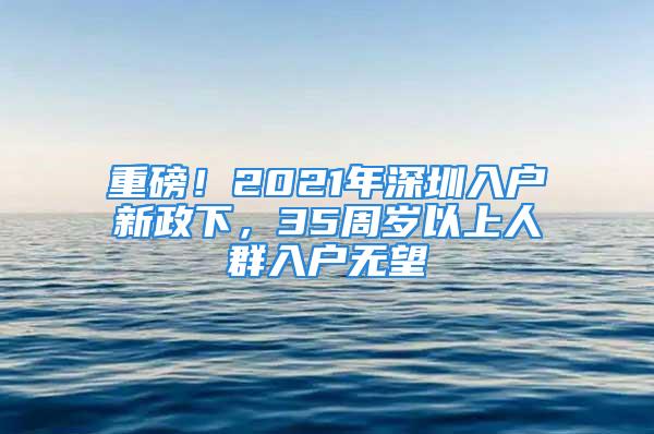 重磅！2021年深圳入户新政下，35周岁以上人群入户无望