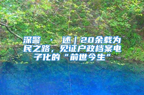 深警 · 述｜20余载为民之路，见证户政档案电子化的“前世今生”