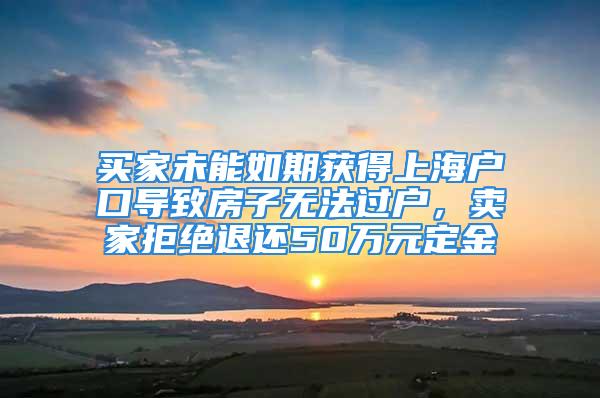 买家未能如期获得上海户口导致房子无法过户，卖家拒绝退还50万元定金