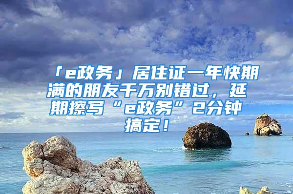 「e政务」居住证一年快期满的朋友千万别错过，延期擦写“e政务”2分钟搞定！