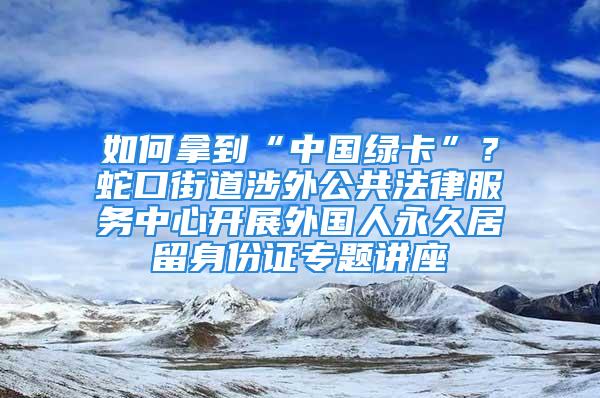 如何拿到“中国绿卡”？蛇口街道涉外公共法律服务中心开展外国人永久居留身份证专题讲座