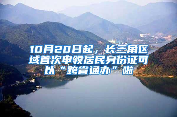 10月20日起，长三角区域首次申领居民身份证可以“跨省通办”啦