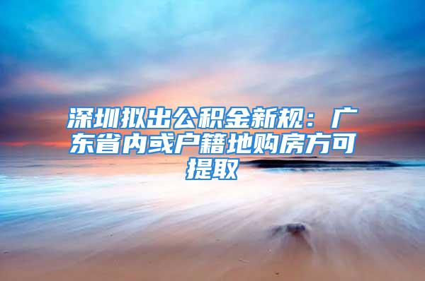 深圳拟出公积金新规：广东省内或户籍地购房方可提取