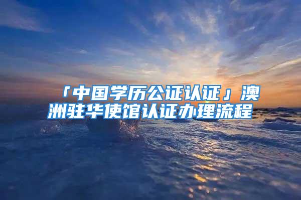 「中国学历公证认证」澳洲驻华使馆认证办理流程