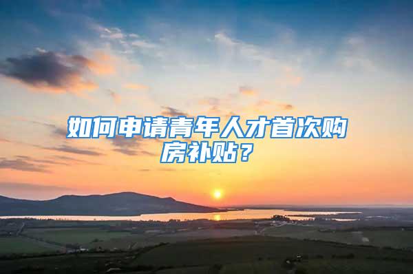 如何申请青年人才首次购房补贴？