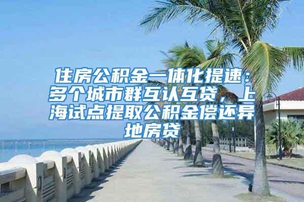 住房公积金一体化提速：多个城市群互认互贷，上海试点提取公积金偿还异地房贷