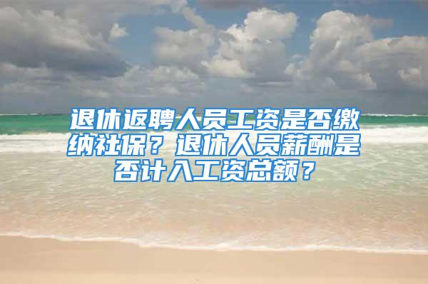 退休返聘人员工资是否缴纳社保？退休人员薪酬是否计入工资总额？