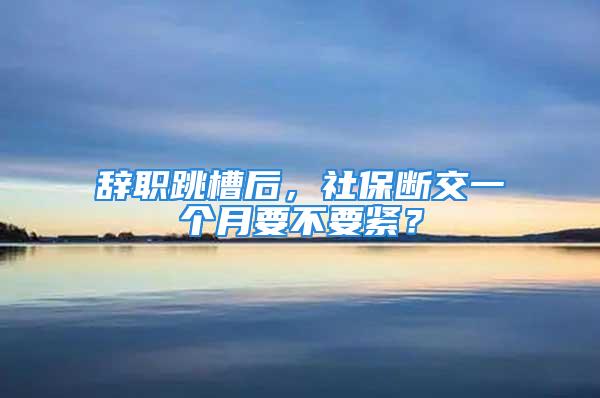 辞职跳槽后，社保断交一个月要不要紧？