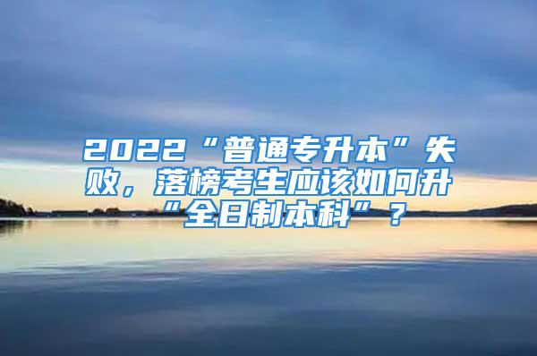 2022“普通专升本”失败，落榜考生应该如何升“全日制本科”？