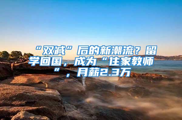 “双减”后的新潮流？留学回国，成为“住家教师”，月薪2.3万