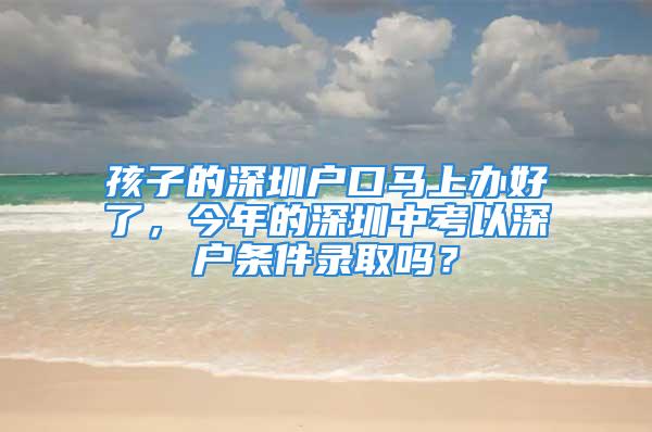 孩子的深圳户口马上办好了，今年的深圳中考以深户条件录取吗？