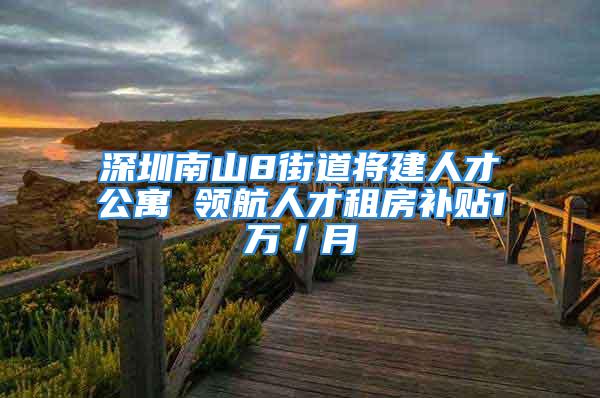 深圳南山8街道将建人才公寓 领航人才租房补贴1万／月