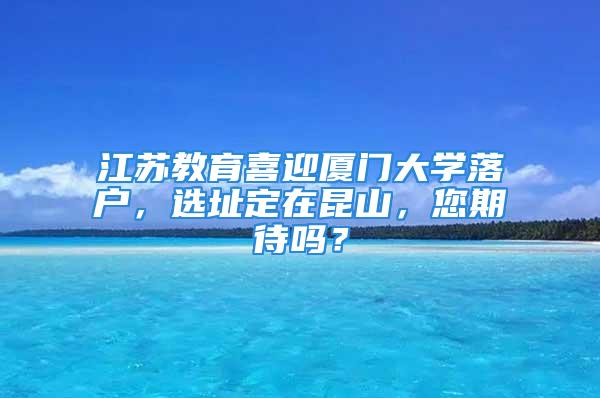 江苏教育喜迎厦门大学落户，选址定在昆山，您期待吗？