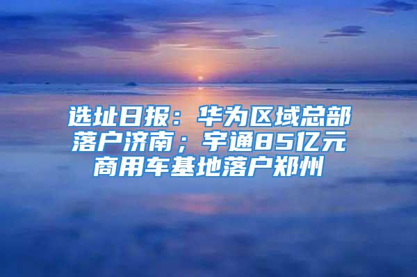 选址日报：华为区域总部落户济南；宇通85亿元商用车基地落户郑州