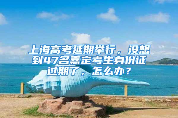 上海高考延期举行，没想到47名嘉定考生身份证过期了，怎么办？