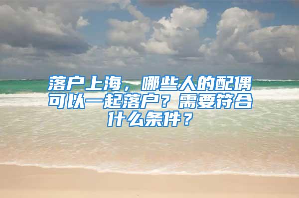 落户上海，哪些人的配偶可以一起落户？需要符合什么条件？