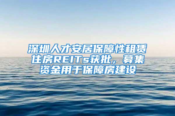 深圳人才安居保障性租赁住房REITs获批，募集资金用于保障房建设